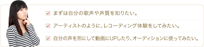 まずは自分の歌声や声質を知りたい。 アーティストのように、レコーディング体験をしてみたい。自分の声を形にして動画にUPしたり、オーディションに使ってみたい。