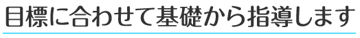 目標に合わせて基礎から指導します